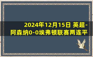 2024年12月15日 英超-阿森纳0-0埃弗顿联赛两连平 阿森纳13脚打门两失良机